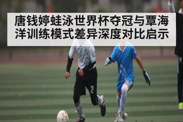 唐钱婷蛙泳世界杯夺冠与覃海洋训练模式差异深度对比启示（dianjingniu）